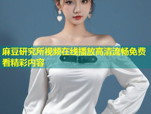 麻豆研究所视频在线播放高清流畅免费看精彩内容