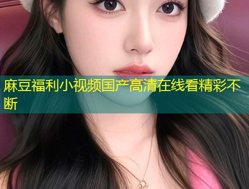 麻豆福利小视频国产高清在线看精彩不断