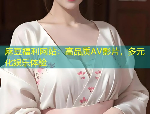 麻豆福利网站：高品质AV影片，多元化娱乐体验