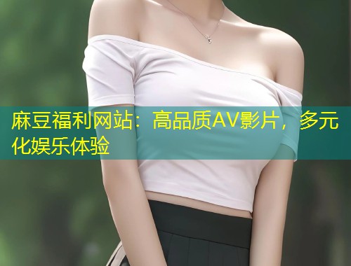 麻豆福利网站：高品质AV影片，多元化娱乐体验