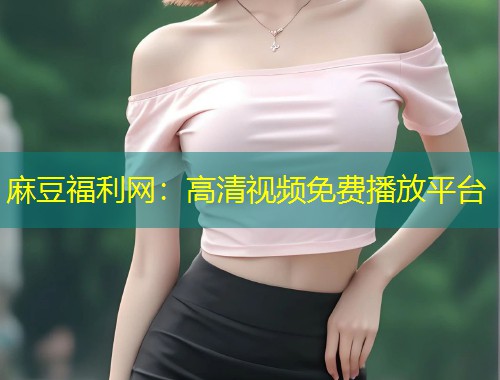 麻豆福利网：高清视频免费播放平台