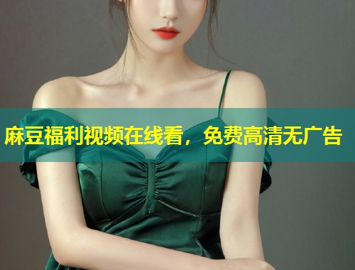 麻豆福利视频在线看，免费高清无广告