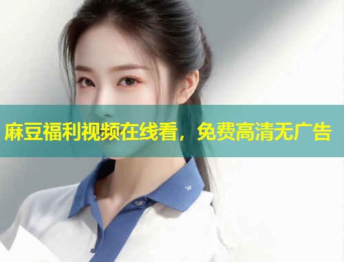 麻豆福利视频在线看，免费高清无广告