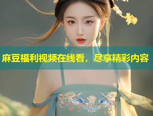 麻豆福利视频在线看，尽享精彩内容