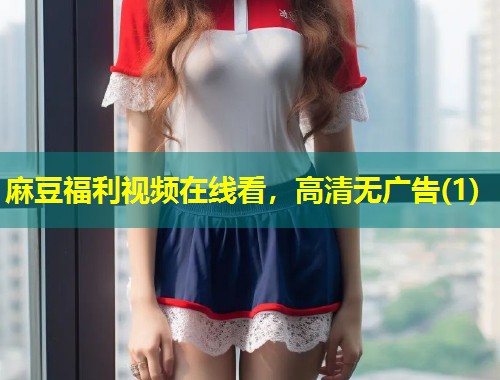 麻豆福利视频在线看，高清无广告(1)