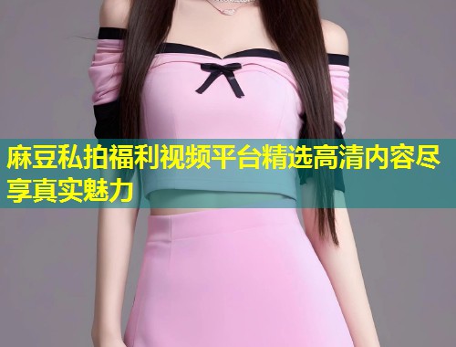 麻豆私拍福利视频平台精选高清内容尽享真实魅力