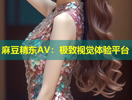 麻豆精东AV：极致视觉体验平台