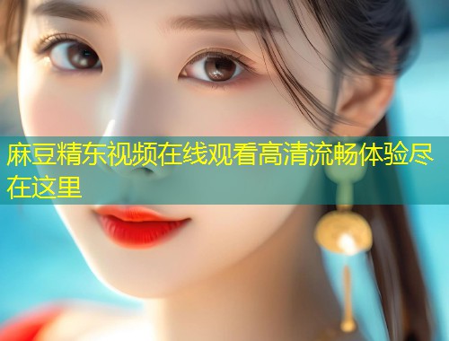 麻豆精东视频在线观看高清流畅体验尽在这里