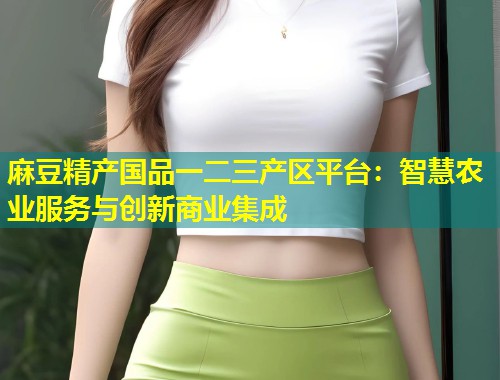 麻豆精产国品一二三产区平台：智慧农业服务与创新商业集成