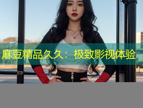 麻豆精品久久：极致影视体验