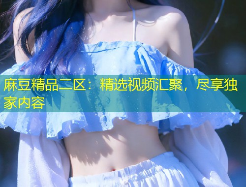麻豆精品二区：精选视频汇聚，尽享独家内容