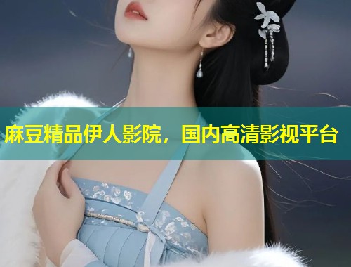 麻豆精品伊人影院，国内高清影视平台