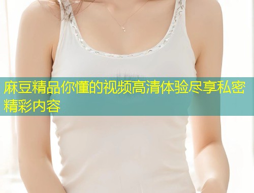 麻豆精品你懂的视频高清体验尽享私密精彩内容