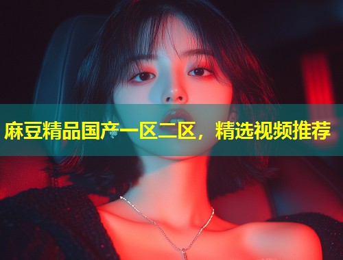 麻豆精品国产一区二区，精选视频推荐
