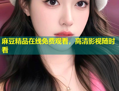 麻豆精品在线免费观看，高清影视随时看