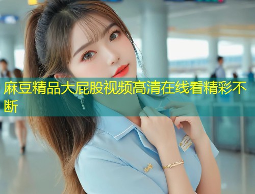 麻豆精品大屁股视频高清在线看精彩不断