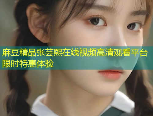 麻豆精品张芸熙在线视频高清观看平台限时特惠体验