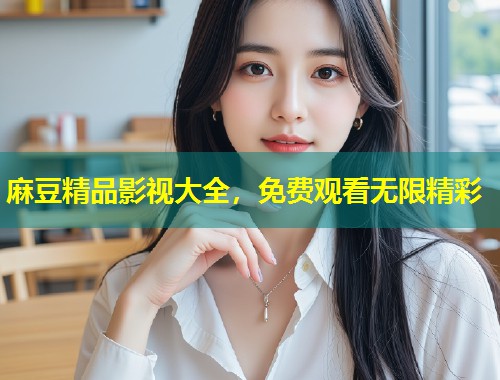 麻豆精品影视大全，免费观看无限精彩