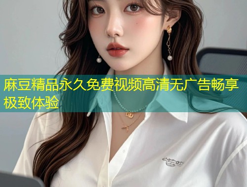 麻豆精品永久免费视频高清无广告畅享极致体验