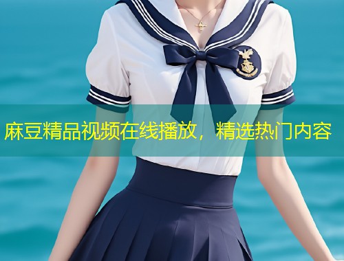 麻豆精品视频在线播放，精选热门内容