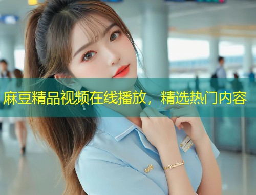 麻豆精品视频在线播放，精选热门内容