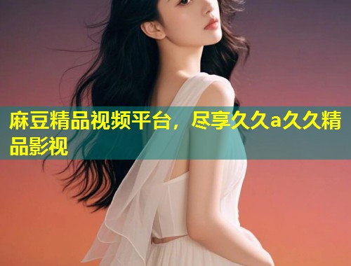 麻豆精品视频平台，尽享久久a久久精品影视