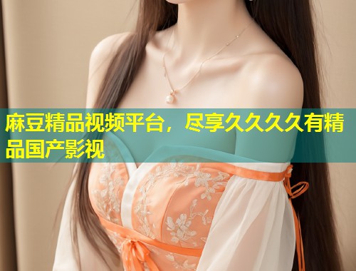 麻豆精品视频平台，尽享久久久久有精品国产影视