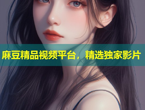 麻豆精品视频平台，精选独家影片