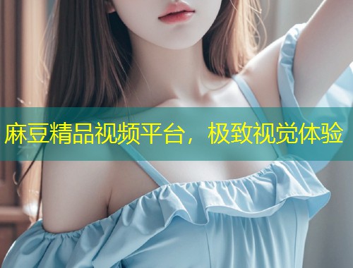 麻豆精品视频平台，极致视觉体验