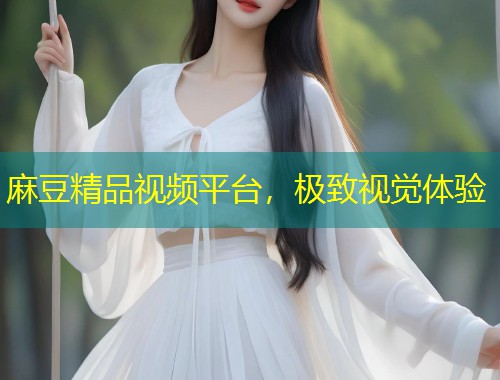 麻豆精品视频平台，极致视觉体验