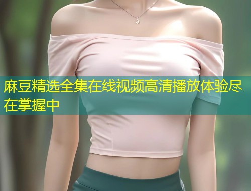 麻豆精选全集在线视频高清播放体验尽在掌握中