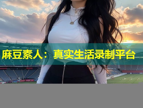 麻豆素人：真实生活录制平台