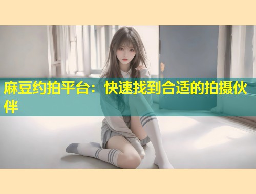 麻豆约拍平台：快速找到合适的拍摄伙伴
