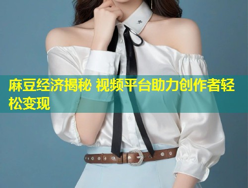 麻豆经济揭秘 视频平台助力创作者轻松变现