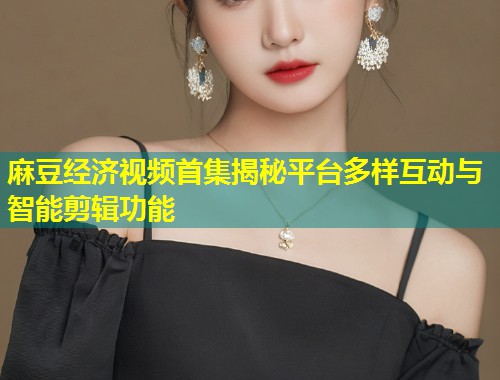 麻豆经济视频首集揭秘平台多样互动与智能剪辑功能