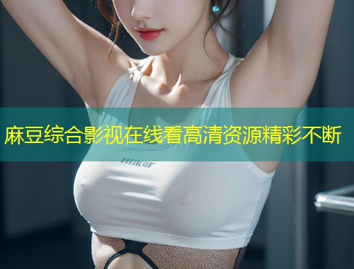麻豆综合影视在线看高清资源精彩不断