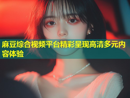 麻豆综合视频平台精彩呈现高清多元内容体验