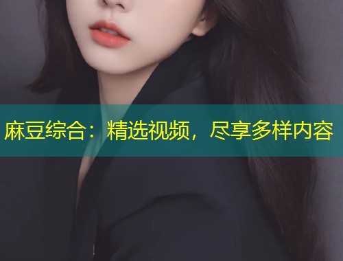 麻豆综合：精选视频，尽享多样内容