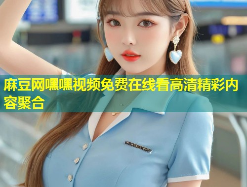 麻豆网嘿嘿视频免费在线看高清精彩内容聚合