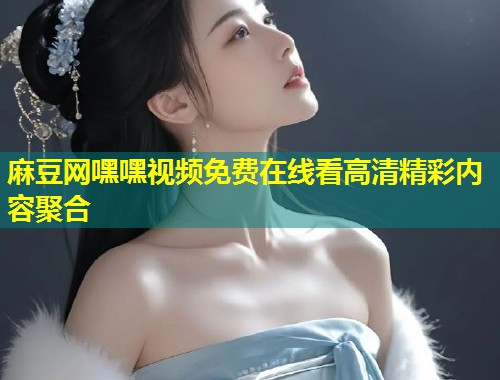 麻豆网嘿嘿视频免费在线看高清精彩内容聚合