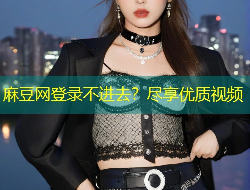 麻豆网登录不进去？尽享优质视频