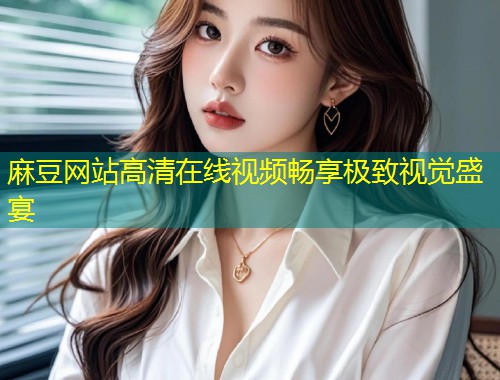 麻豆网站高清在线视频畅享极致视觉盛宴