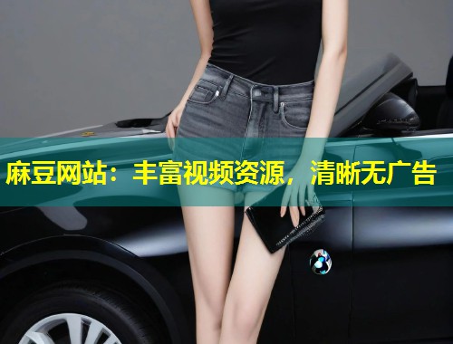 麻豆网站：丰富视频资源，清晰无广告