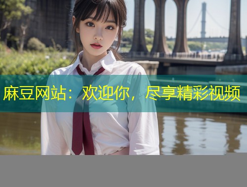 麻豆网站：欢迎你，尽享精彩视频
