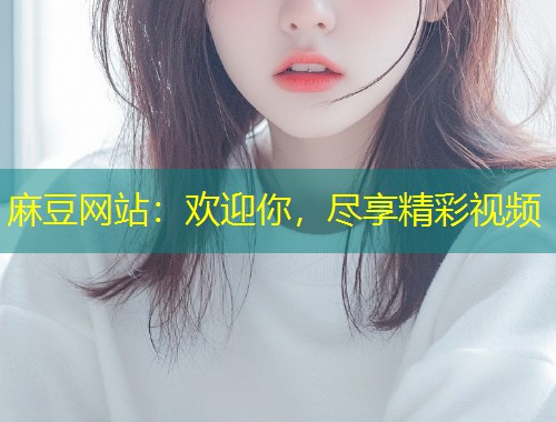 麻豆网站：欢迎你，尽享精彩视频