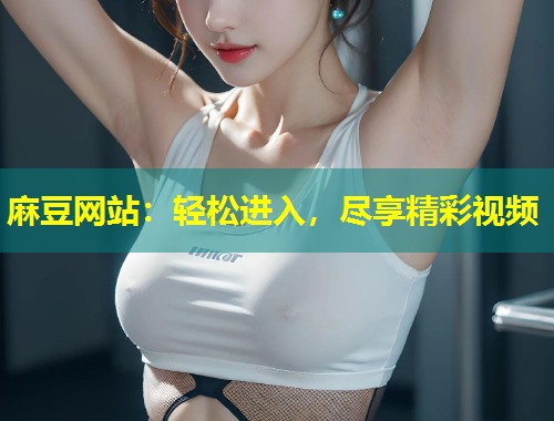麻豆网站：轻松进入，尽享精彩视频