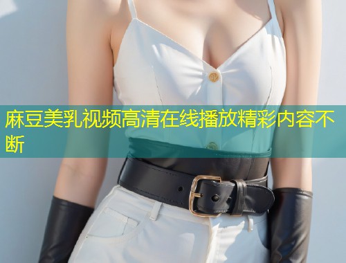 麻豆美乳视频高清在线播放精彩内容不断