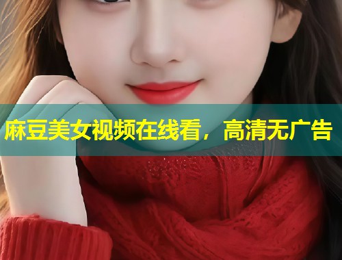 麻豆美女视频在线看，高清无广告