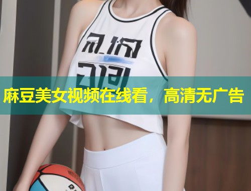 麻豆美女视频在线看，高清无广告