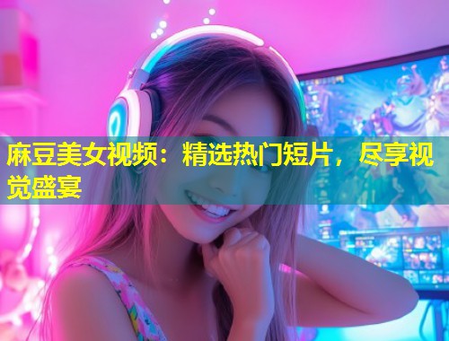 麻豆美女视频：精选热门短片，尽享视觉盛宴